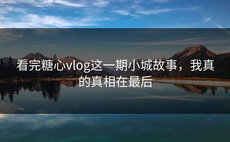 看完糖心vlog这一期小城故事，我真的真相在最后