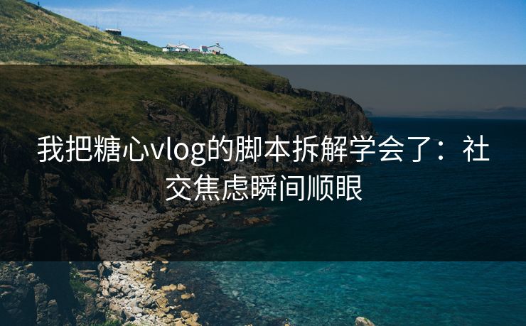 我把糖心vlog的脚本拆解学会了：社交焦虑瞬间顺眼