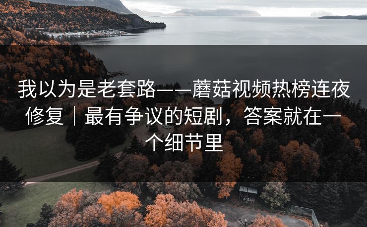 我以为是老套路——蘑菇视频热榜连夜修复|最有争议的短剧,答案就在一个细节里 我以为是老套路——蘑菇视频热榜连夜修复|最有争议的短剧,答案就在一个细节里